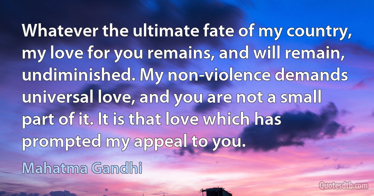 Whatever the ultimate fate of my country, my love for you remains, and will remain, undiminished. My non-violence demands universal love, and you are not a small part of it. It is that love which has prompted my appeal to you. (Mahatma Gandhi)