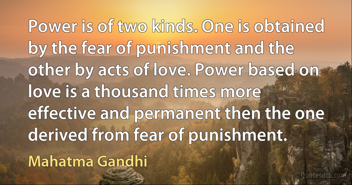 Power is of two kinds. One is obtained by the fear of punishment and the other by acts of love. Power based on love is a thousand times more effective and permanent then the one derived from fear of punishment. (Mahatma Gandhi)