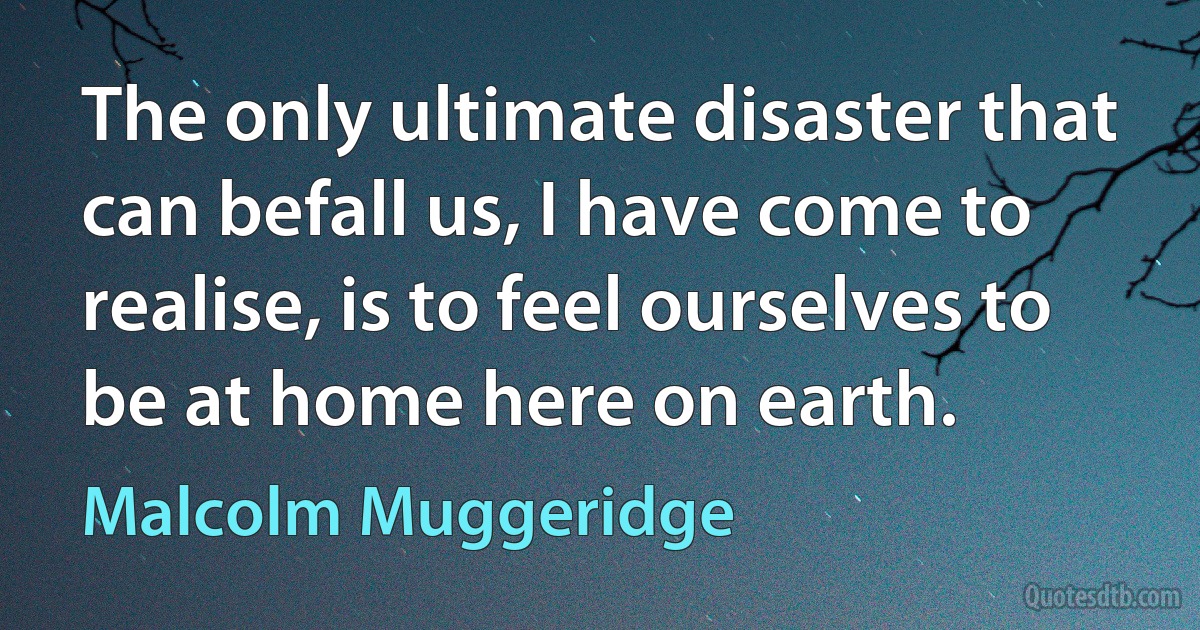 The only ultimate disaster that can befall us, I have come to realise, is to feel ourselves to be at home here on earth. (Malcolm Muggeridge)