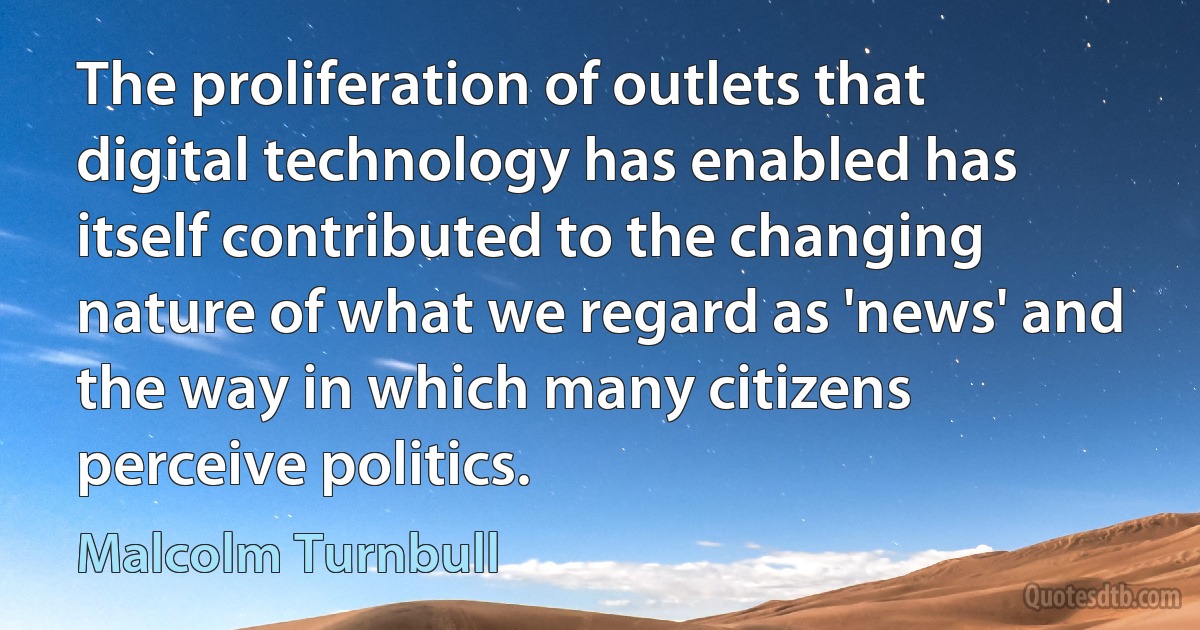 The proliferation of outlets that digital technology has enabled has itself contributed to the changing nature of what we regard as 'news' and the way in which many citizens perceive politics. (Malcolm Turnbull)