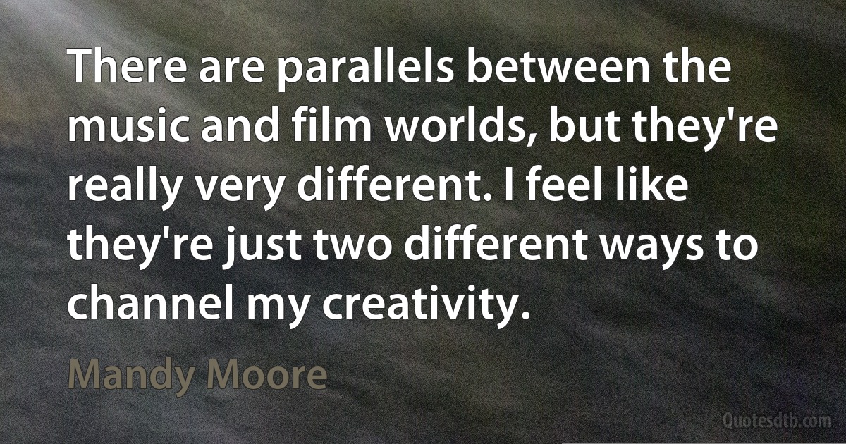 There are parallels between the music and film worlds, but they're really very different. I feel like they're just two different ways to channel my creativity. (Mandy Moore)