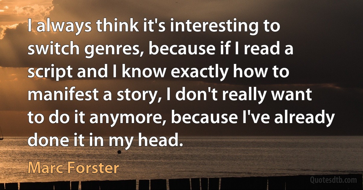 I always think it's interesting to switch genres, because if I read a script and I know exactly how to manifest a story, I don't really want to do it anymore, because I've already done it in my head. (Marc Forster)