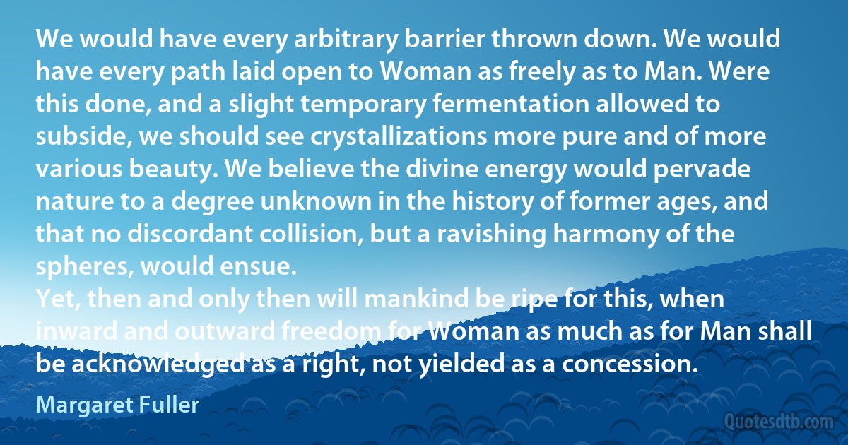 We would have every arbitrary barrier thrown down. We would have every path laid open to Woman as freely as to Man. Were this done, and a slight temporary fermentation allowed to subside, we should see crystallizations more pure and of more various beauty. We believe the divine energy would pervade nature to a degree unknown in the history of former ages, and that no discordant collision, but a ravishing harmony of the spheres, would ensue.
Yet, then and only then will mankind be ripe for this, when inward and outward freedom for Woman as much as for Man shall be acknowledged as a right, not yielded as a concession. (Margaret Fuller)