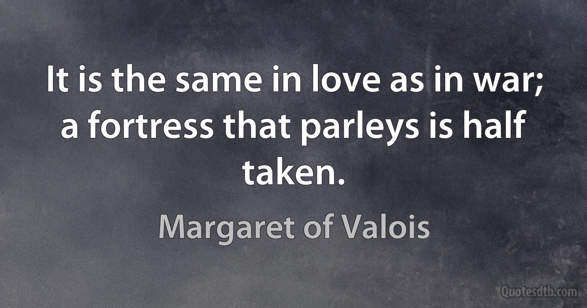 It is the same in love as in war; a fortress that parleys is half taken. (Margaret of Valois)