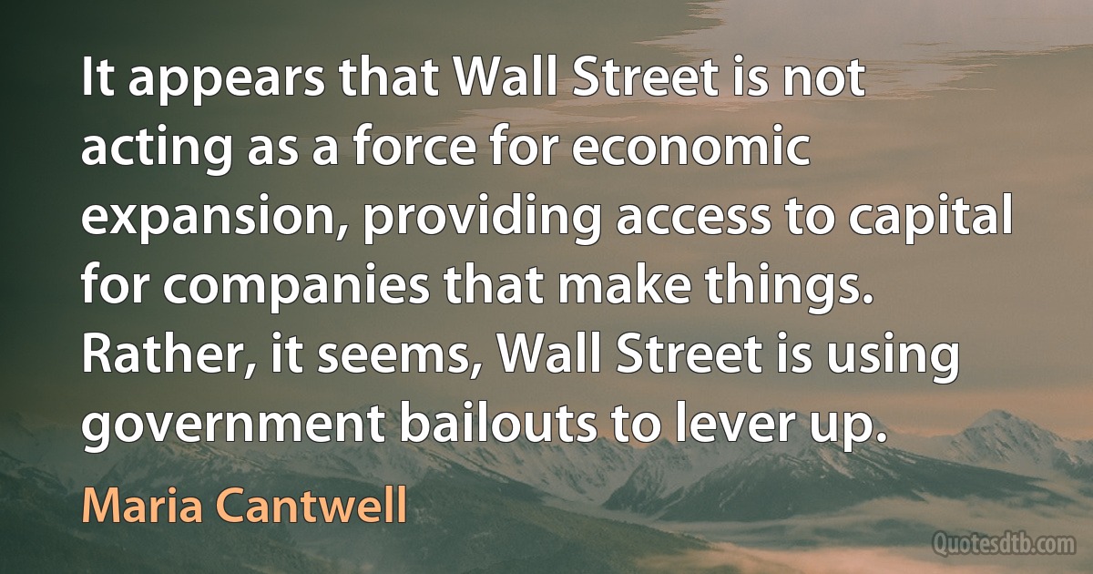 It appears that Wall Street is not acting as a force for economic expansion, providing access to capital for companies that make things. Rather, it seems, Wall Street is using government bailouts to lever up. (Maria Cantwell)