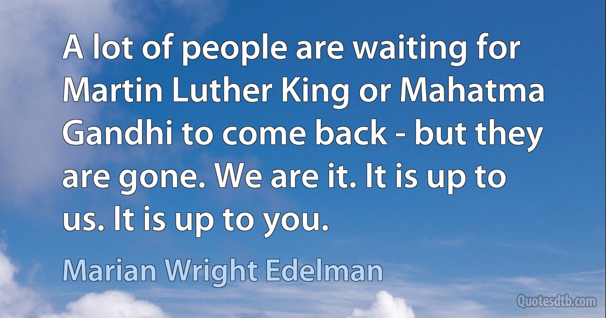 A lot of people are waiting for Martin Luther King or Mahatma Gandhi to come back - but they are gone. We are it. It is up to us. It is up to you. (Marian Wright Edelman)