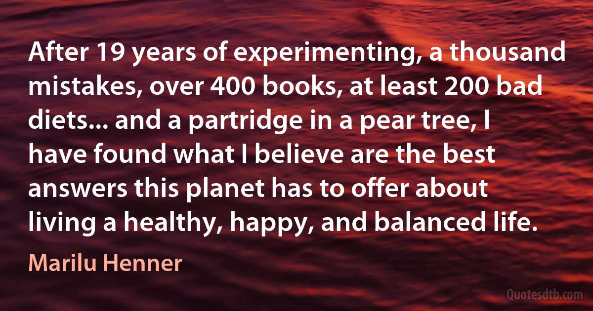 After 19 years of experimenting, a thousand mistakes, over 400 books, at least 200 bad diets... and a partridge in a pear tree, I have found what I believe are the best answers this planet has to offer about living a healthy, happy, and balanced life. (Marilu Henner)