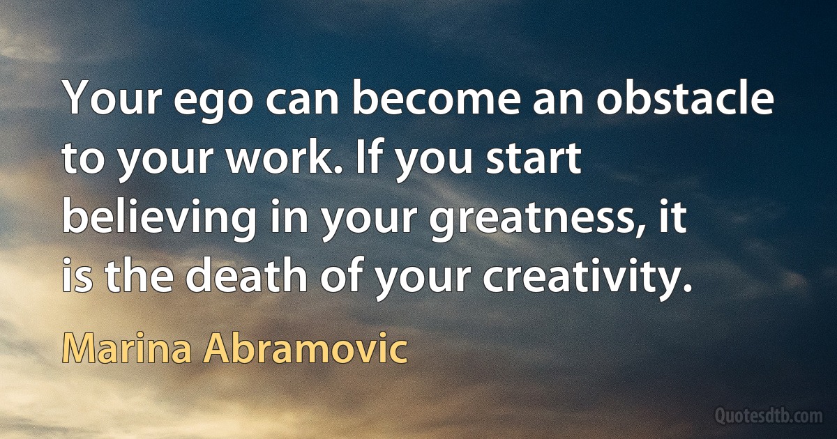 Your ego can become an obstacle to your work. If you start believing in your greatness, it is the death of your creativity. (Marina Abramovic)