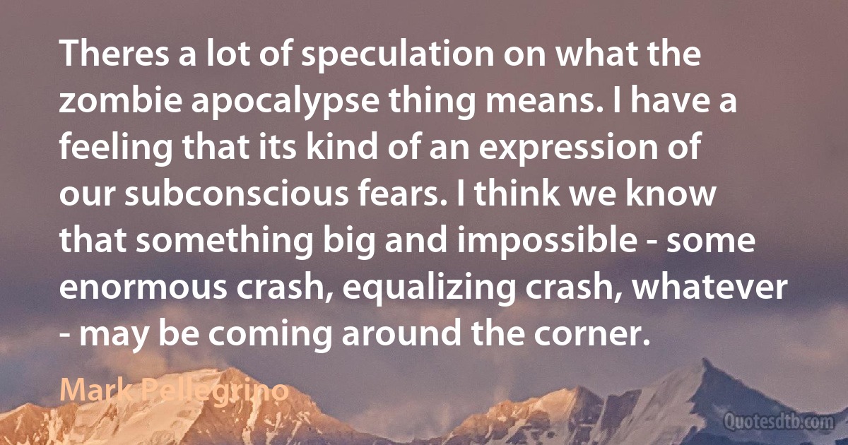 Theres a lot of speculation on what the zombie apocalypse thing means. I have a feeling that its kind of an expression of our subconscious fears. I think we know that something big and impossible - some enormous crash, equalizing crash, whatever - may be coming around the corner. (Mark Pellegrino)