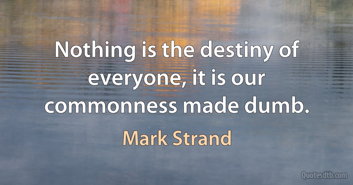 Nothing is the destiny of everyone, it is our commonness made dumb. (Mark Strand)