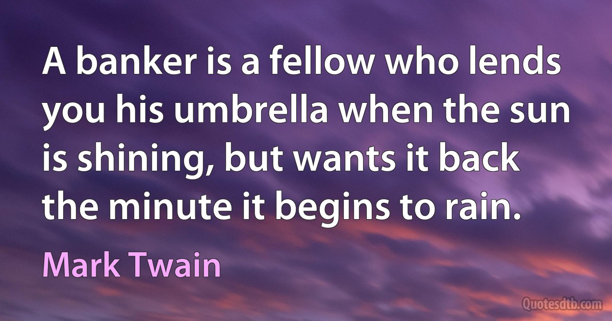 A banker is a fellow who lends you his umbrella when the sun is shining, but wants it back the minute it begins to rain. (Mark Twain)