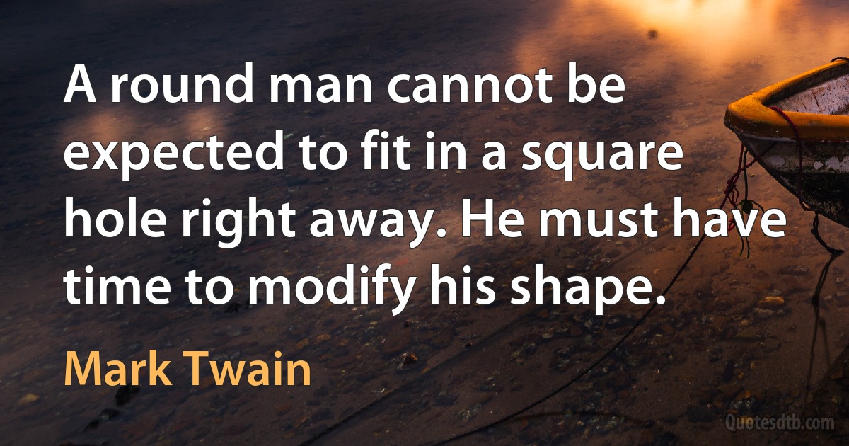 A round man cannot be expected to fit in a square hole right away. He must have time to modify his shape. (Mark Twain)