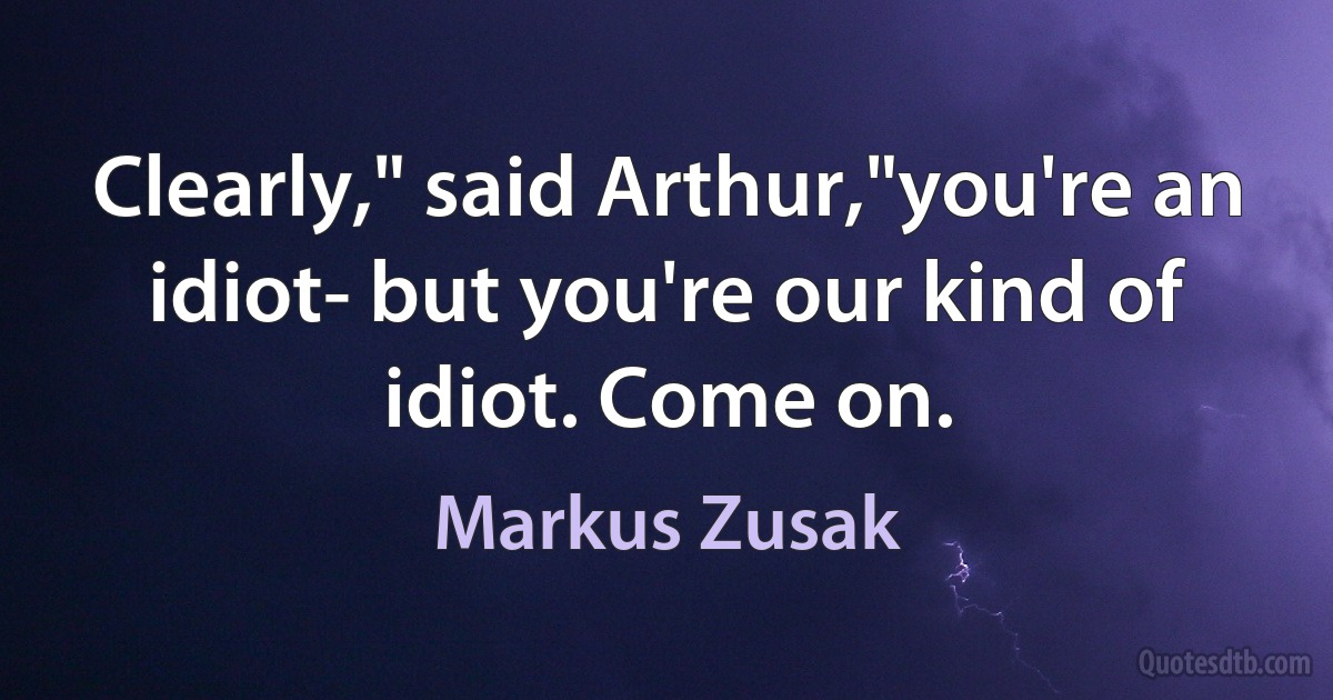 Clearly," said Arthur,"you're an idiot- but you're our kind of idiot. Come on. (Markus Zusak)