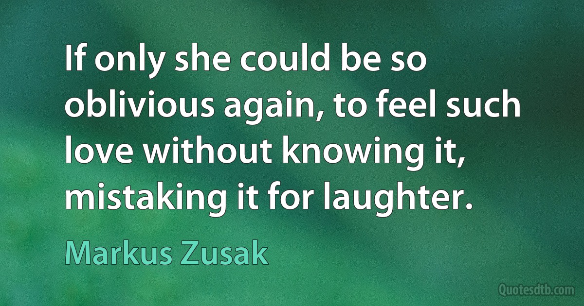 If only she could be so oblivious again, to feel such love without knowing it, mistaking it for laughter. (Markus Zusak)