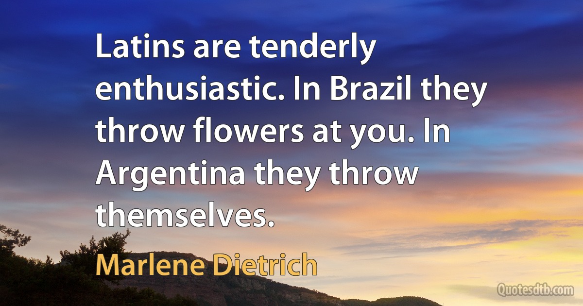 Latins are tenderly enthusiastic. In Brazil they throw flowers at you. In Argentina they throw themselves. (Marlene Dietrich)