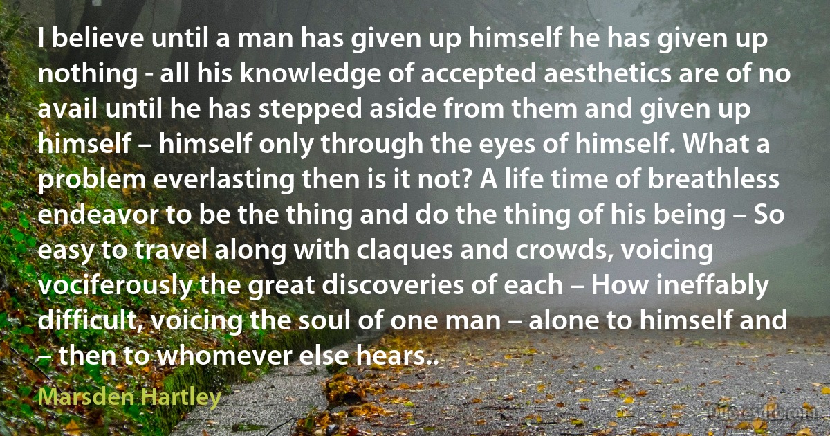 I believe until a man has given up himself he has given up nothing - all his knowledge of accepted aesthetics are of no avail until he has stepped aside from them and given up himself – himself only through the eyes of himself. What a problem everlasting then is it not? A life time of breathless endeavor to be the thing and do the thing of his being – So easy to travel along with claques and crowds, voicing vociferously the great discoveries of each – How ineffably difficult, voicing the soul of one man – alone to himself and – then to whomever else hears.. (Marsden Hartley)