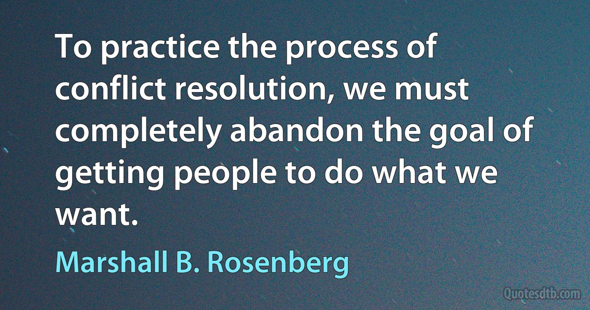 To practice the process of conflict resolution, we must completely abandon the goal of getting people to do what we want. (Marshall B. Rosenberg)