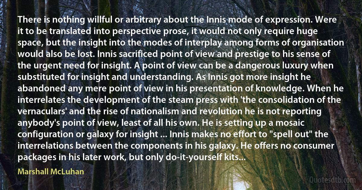 There is nothing willful or arbitrary about the Innis mode of expression. Were it to be translated into perspective prose, it would not only require huge space, but the insight into the modes of interplay among forms of organisation would also be lost. Innis sacrificed point of view and prestige to his sense of the urgent need for insight. A point of view can be a dangerous luxury when substituted for insight and understanding. As Innis got more insight he abandoned any mere point of view in his presentation of knowledge. When he interrelates the development of the steam press with 'the consolidation of the vernaculars' and the rise of nationalism and revolution he is not reporting anybody's point of view, least of all his own. He is setting up a mosaic configuration or galaxy for insight ... Innis makes no effort to "spell out" the interrelations between the components in his galaxy. He offers no consumer packages in his later work, but only do-it-yourself kits... (Marshall McLuhan)