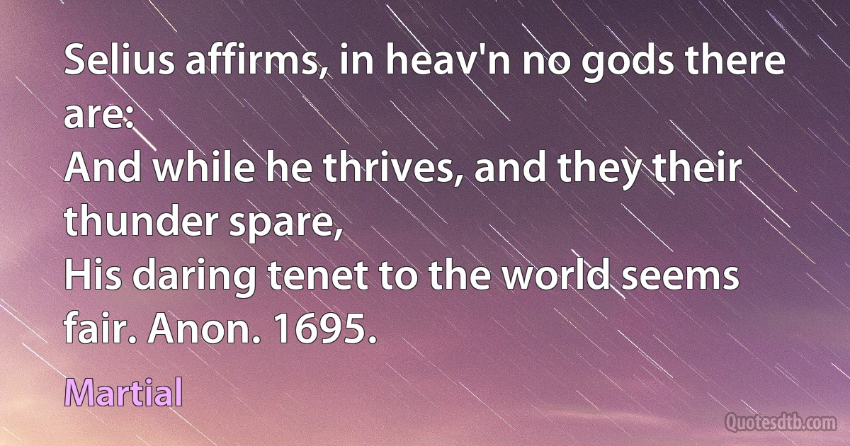 Selius affirms, in heav'n no gods there are:
And while he thrives, and they their thunder spare,
His daring tenet to the world seems fair. Anon. 1695. (Martial)