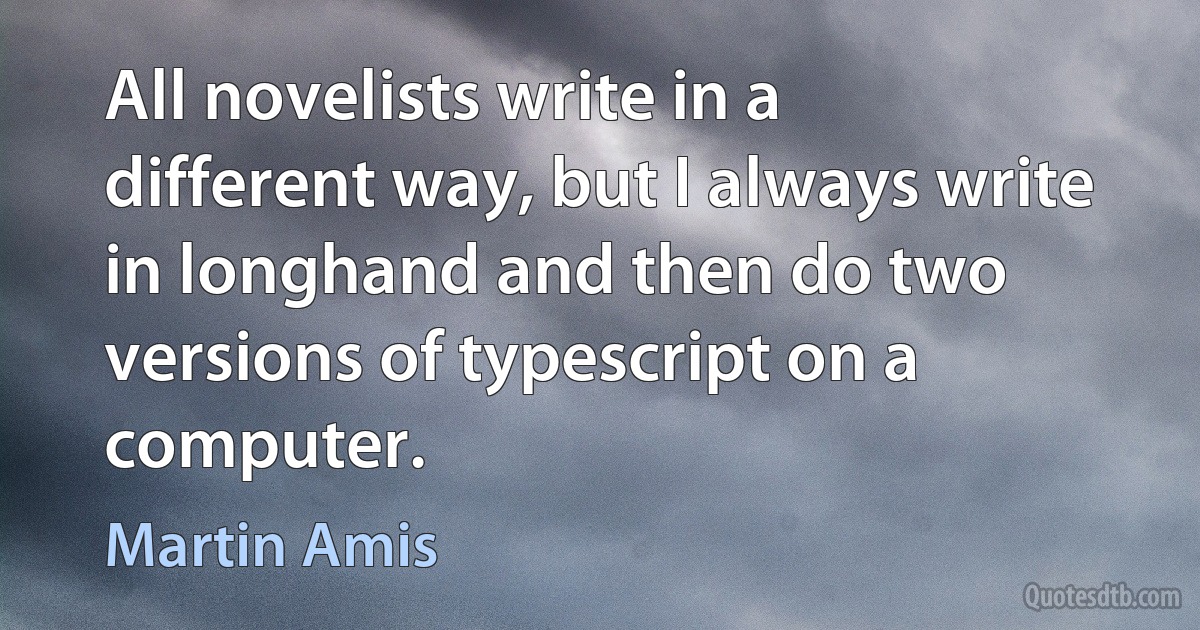 All novelists write in a different way, but I always write in longhand and then do two versions of typescript on a computer. (Martin Amis)