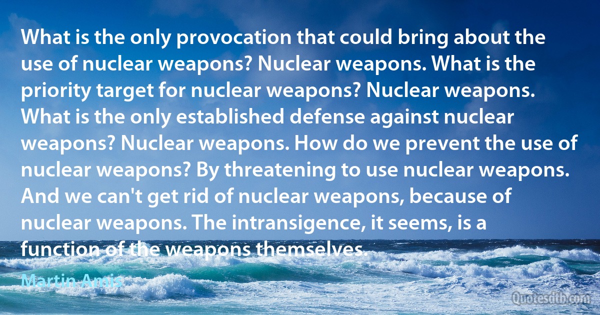 What is the only provocation that could bring about the use of nuclear weapons? Nuclear weapons. What is the priority target for nuclear weapons? Nuclear weapons. What is the only established defense against nuclear weapons? Nuclear weapons. How do we prevent the use of nuclear weapons? By threatening to use nuclear weapons. And we can't get rid of nuclear weapons, because of nuclear weapons. The intransigence, it seems, is a function of the weapons themselves. (Martin Amis)