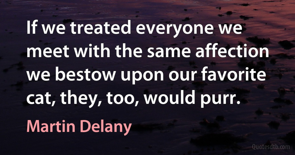 If we treated everyone we meet with the same affection we bestow upon our favorite cat, they, too, would purr. (Martin Delany)