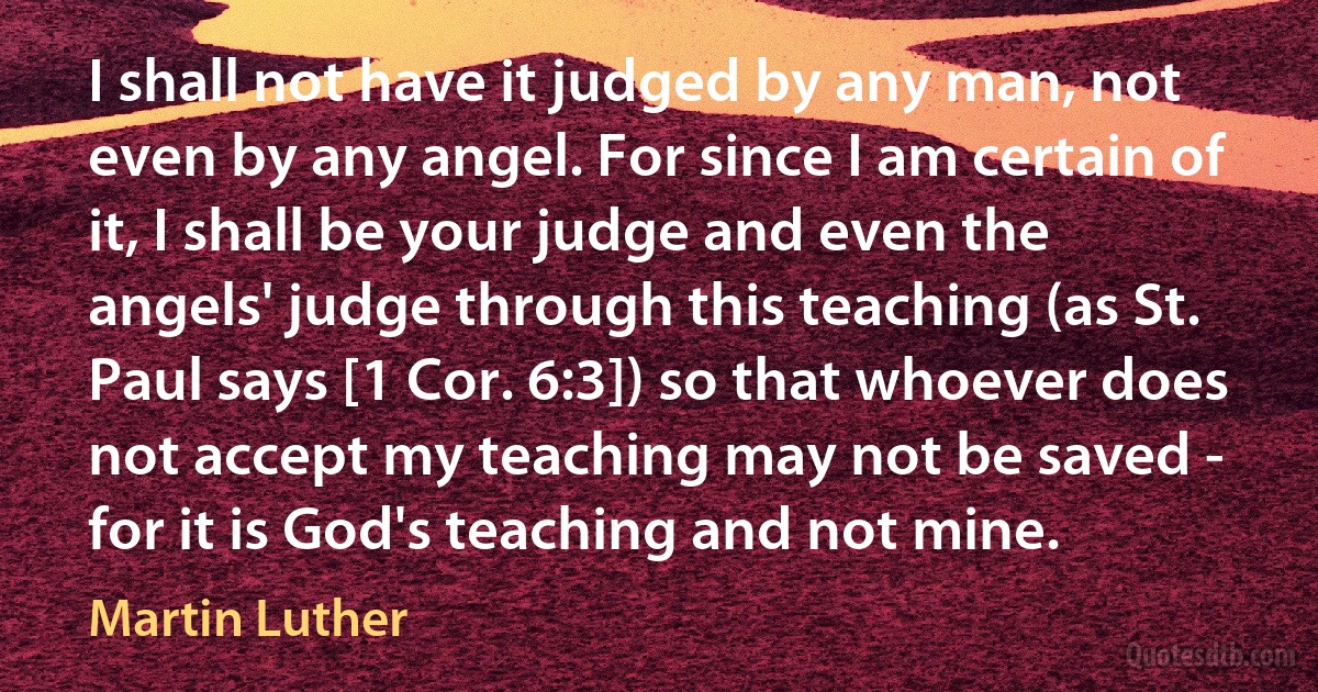 I shall not have it judged by any man, not even by any angel. For since I am certain of it, I shall be your judge and even the angels' judge through this teaching (as St. Paul says [1 Cor. 6:3]) so that whoever does not accept my teaching may not be saved - for it is God's teaching and not mine. (Martin Luther)