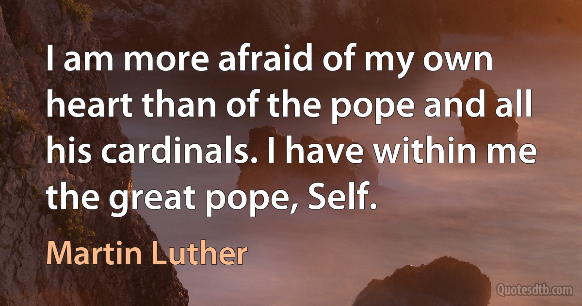 I am more afraid of my own heart than of the pope and all his cardinals. I have within me the great pope, Self. (Martin Luther)