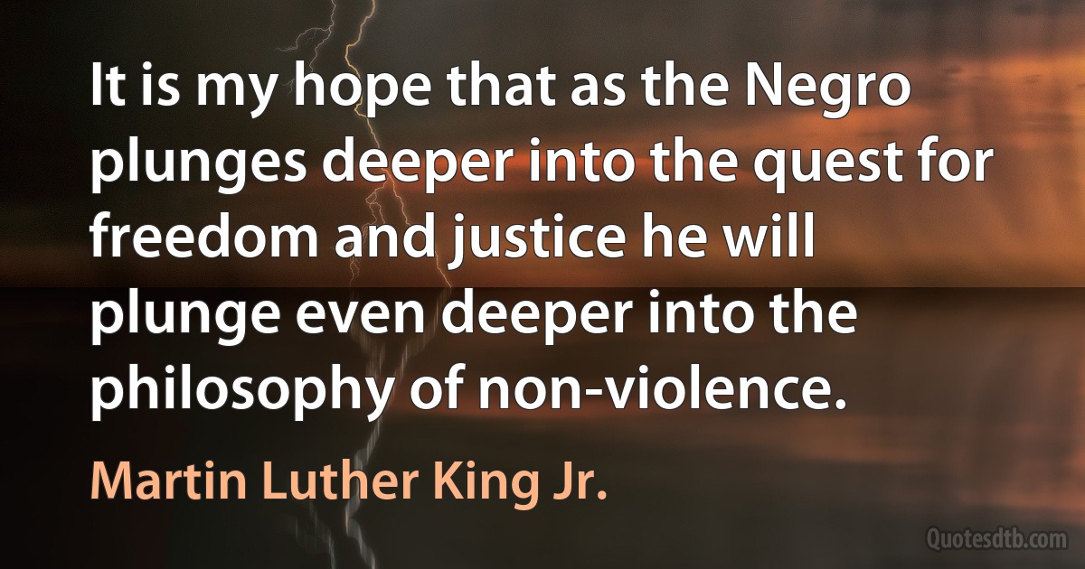 It is my hope that as the Negro plunges deeper into the quest for freedom and justice he will plunge even deeper into the philosophy of non-violence. (Martin Luther King Jr.)