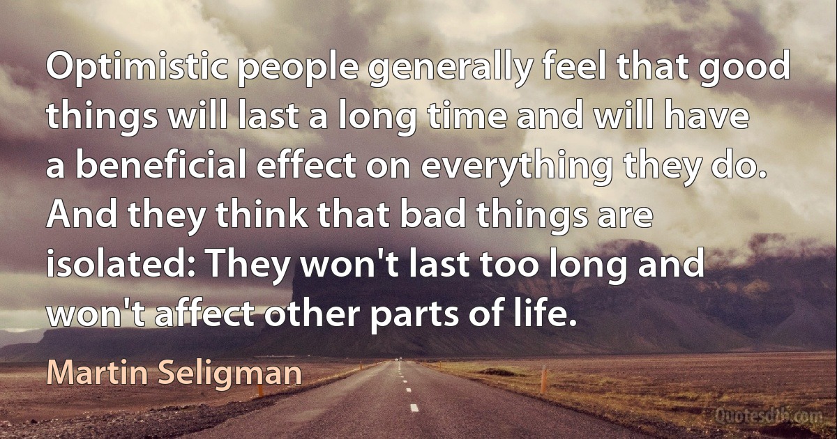 Optimistic people generally feel that good things will last a long time and will have a beneficial effect on everything they do. And they think that bad things are isolated: They won't last too long and won't affect other parts of life. (Martin Seligman)