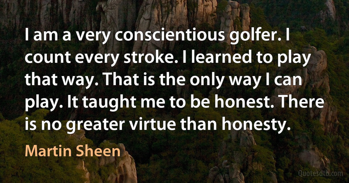 I am a very conscientious golfer. I count every stroke. I learned to play that way. That is the only way I can play. It taught me to be honest. There is no greater virtue than honesty. (Martin Sheen)