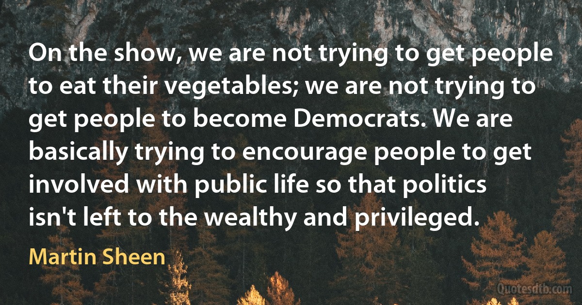 On the show, we are not trying to get people to eat their vegetables; we are not trying to get people to become Democrats. We are basically trying to encourage people to get involved with public life so that politics isn't left to the wealthy and privileged. (Martin Sheen)