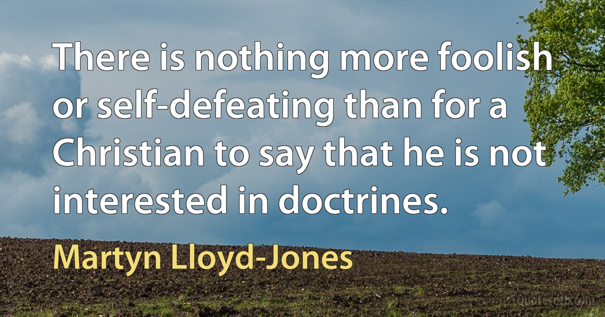 There is nothing more foolish or self-defeating than for a Christian to say that he is not interested in doctrines. (Martyn Lloyd-Jones)