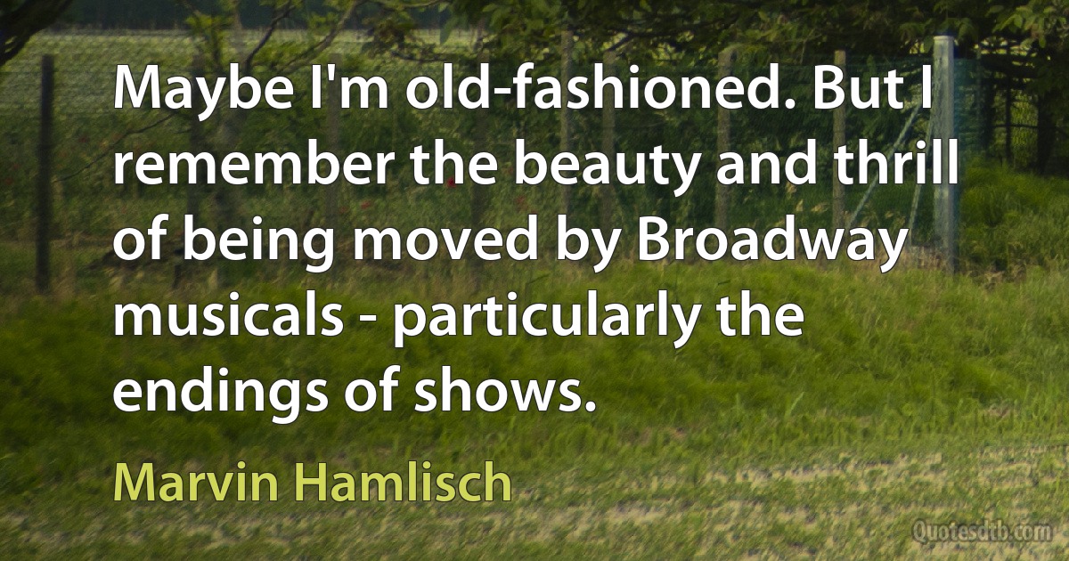 Maybe I'm old-fashioned. But I remember the beauty and thrill of being moved by Broadway musicals - particularly the endings of shows. (Marvin Hamlisch)