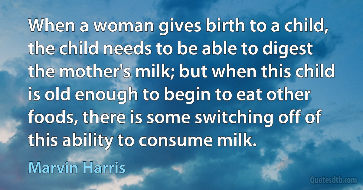 When a woman gives birth to a child, the child needs to be able to digest the mother's milk; but when this child is old enough to begin to eat other foods, there is some switching off of this ability to consume milk. (Marvin Harris)