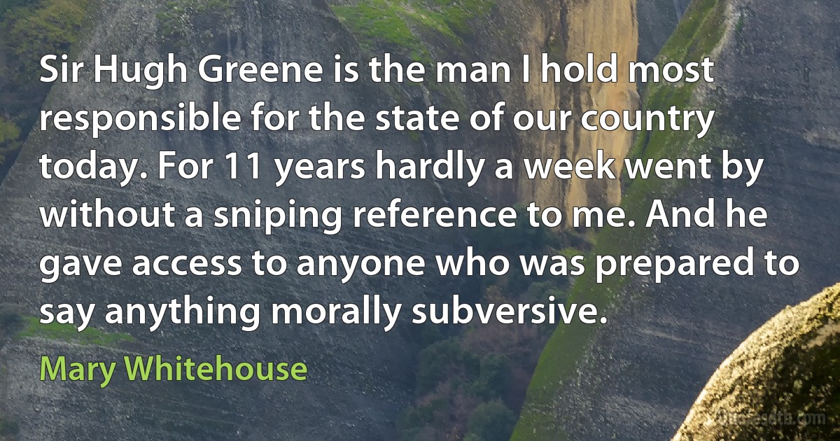 Sir Hugh Greene is the man I hold most responsible for the state of our country today. For 11 years hardly a week went by without a sniping reference to me. And he gave access to anyone who was prepared to say anything morally subversive. (Mary Whitehouse)