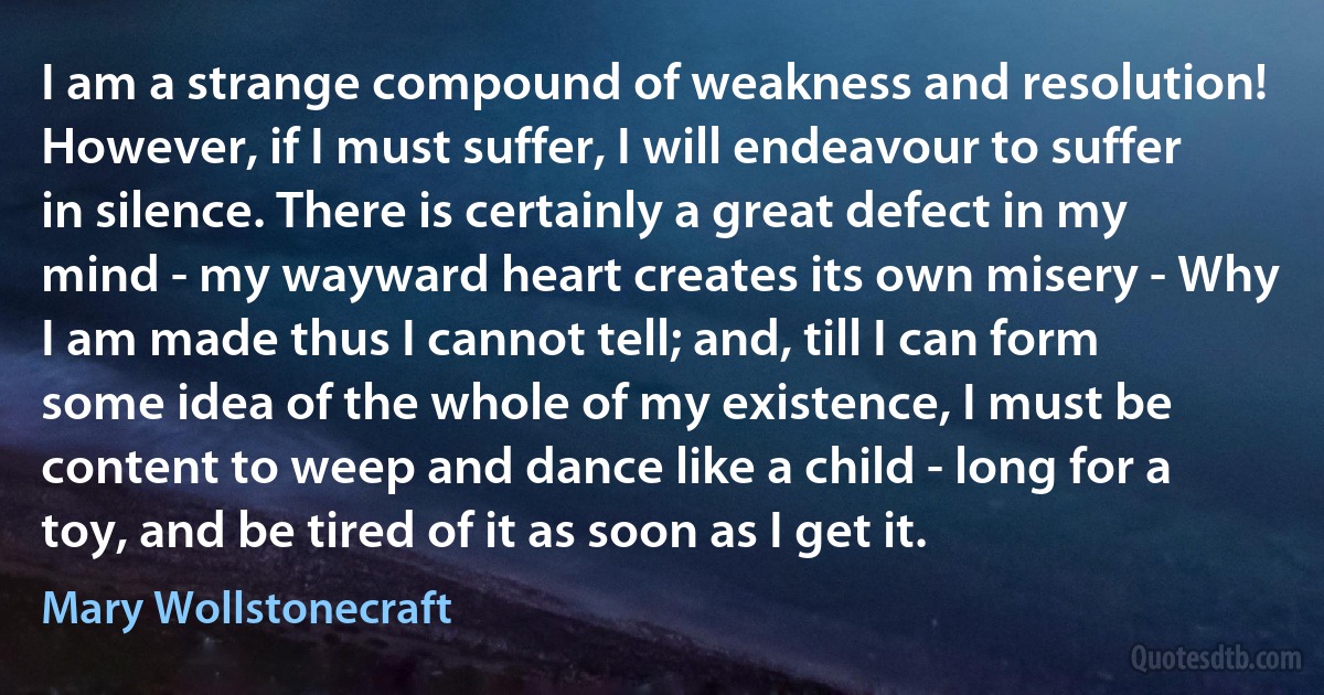 I am a strange compound of weakness and resolution! However, if I must suffer, I will endeavour to suffer in silence. There is certainly a great defect in my mind - my wayward heart creates its own misery - Why I am made thus I cannot tell; and, till I can form some idea of the whole of my existence, I must be content to weep and dance like a child - long for a toy, and be tired of it as soon as I get it. (Mary Wollstonecraft)