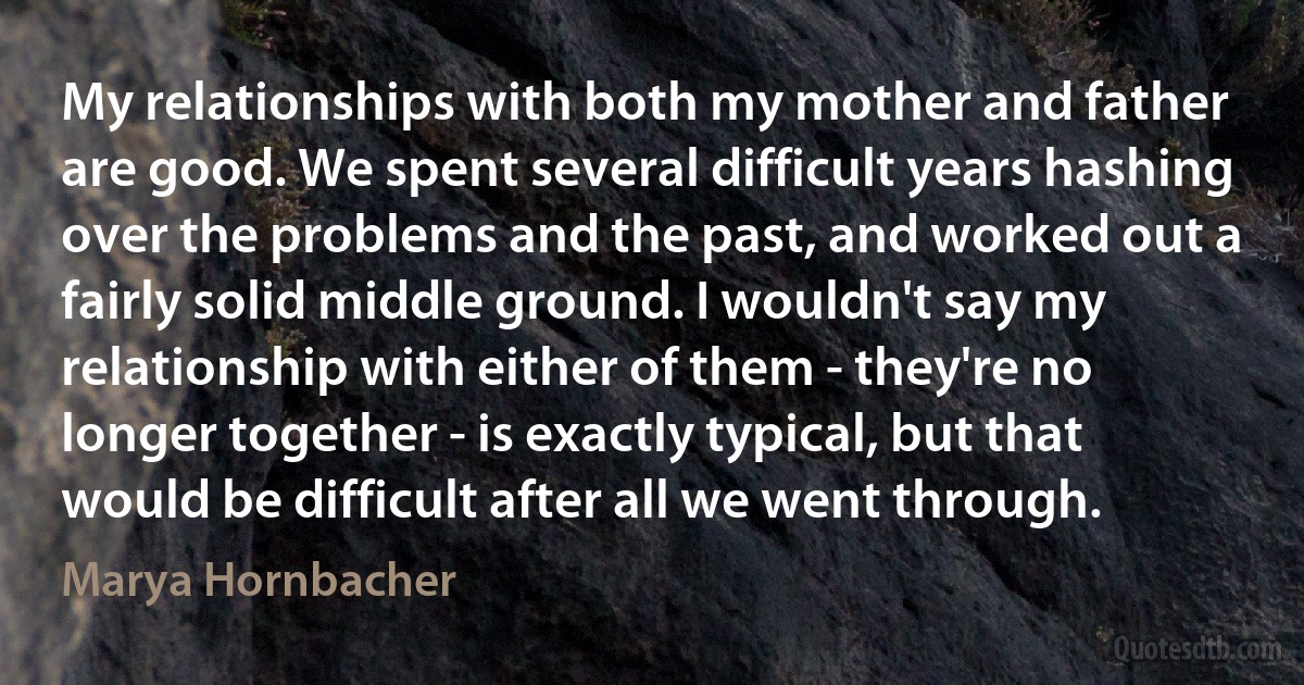 My relationships with both my mother and father are good. We spent several difficult years hashing over the problems and the past, and worked out a fairly solid middle ground. I wouldn't say my relationship with either of them - they're no longer together - is exactly typical, but that would be difficult after all we went through. (Marya Hornbacher)