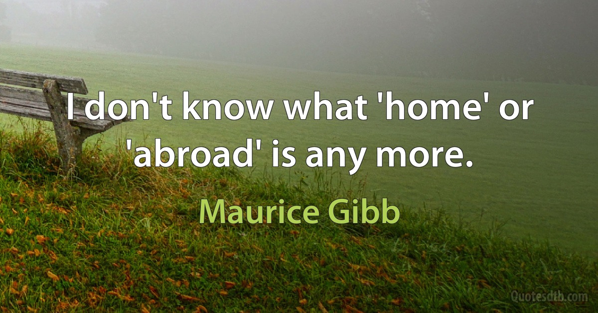 I don't know what 'home' or 'abroad' is any more. (Maurice Gibb)