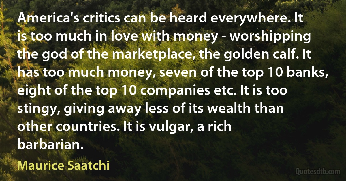 America's critics can be heard everywhere. It is too much in love with money - worshipping the god of the marketplace, the golden calf. It has too much money, seven of the top 10 banks, eight of the top 10 companies etc. It is too stingy, giving away less of its wealth than other countries. It is vulgar, a rich barbarian. (Maurice Saatchi)