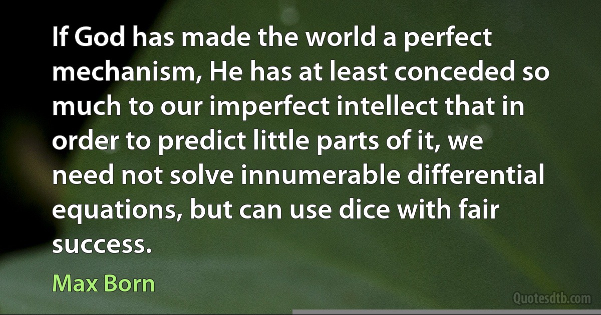 If God has made the world a perfect mechanism, He has at least conceded so much to our imperfect intellect that in order to predict little parts of it, we need not solve innumerable differential equations, but can use dice with fair success. (Max Born)