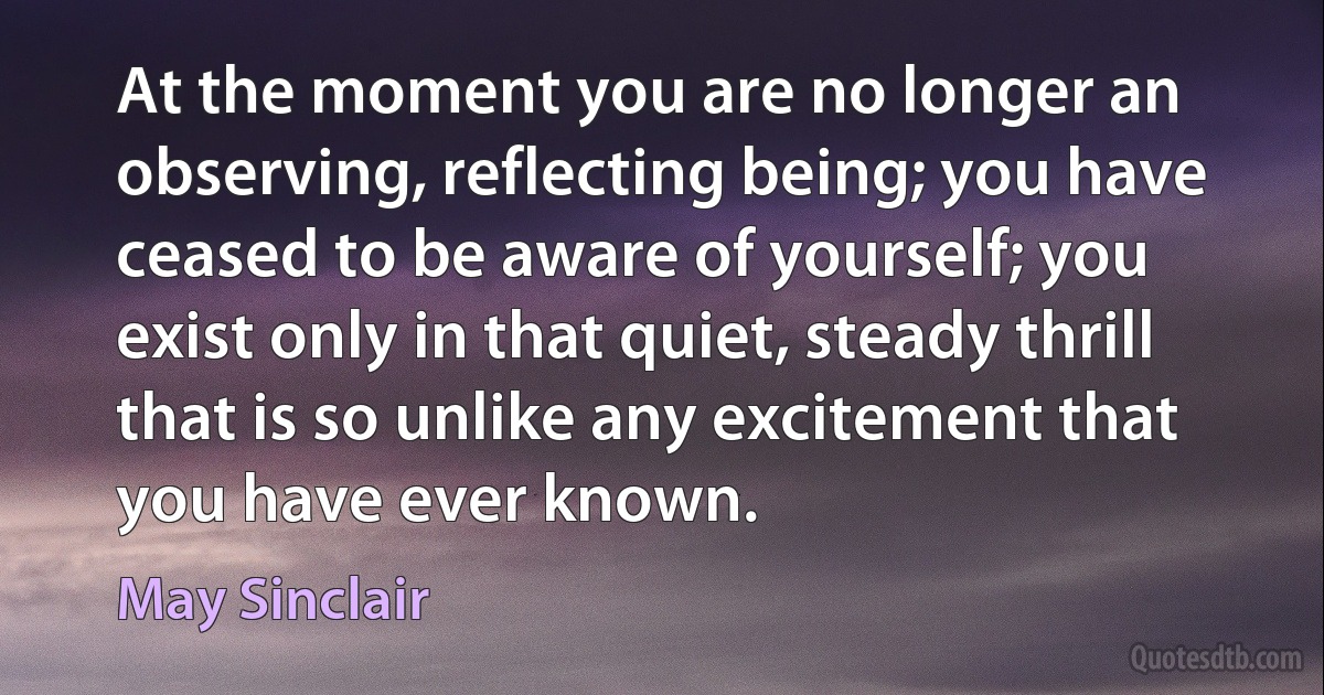 At the moment you are no longer an observing, reflecting being; you have ceased to be aware of yourself; you exist only in that quiet, steady thrill that is so unlike any excitement that you have ever known. (May Sinclair)