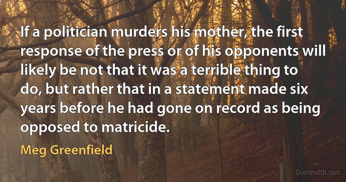 If a politician murders his mother, the first response of the press or of his opponents will likely be not that it was a terrible thing to do, but rather that in a statement made six years before he had gone on record as being opposed to matricide. (Meg Greenfield)