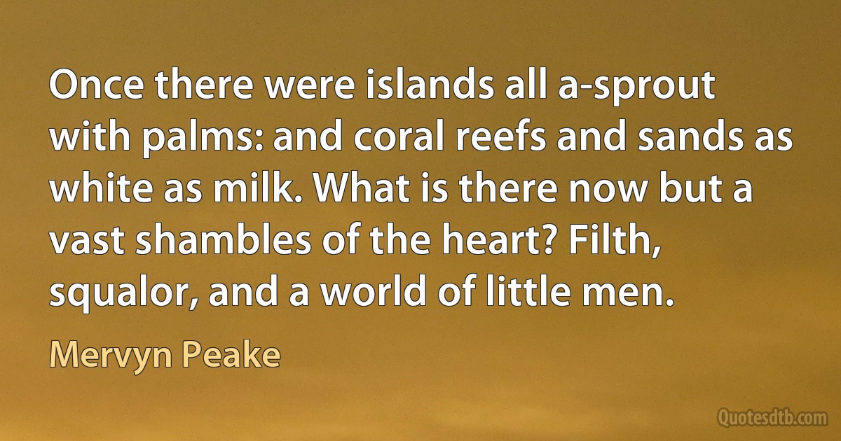 Once there were islands all a-sprout with palms: and coral reefs and sands as white as milk. What is there now but a vast shambles of the heart? Filth, squalor, and a world of little men. (Mervyn Peake)