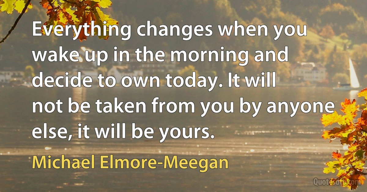 Everything changes when you wake up in the morning and decide to own today. It will not be taken from you by anyone else, it will be yours. (Michael Elmore-Meegan)