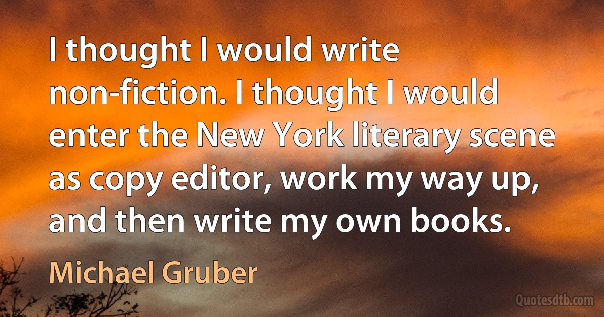 I thought I would write non-fiction. I thought I would enter the New York literary scene as copy editor, work my way up, and then write my own books. (Michael Gruber)