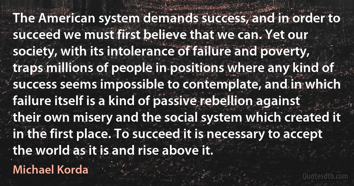 The American system demands success, and in order to succeed we must first believe that we can. Yet our society, with its intolerance of failure and poverty, traps millions of people in positions where any kind of success seems impossible to contemplate, and in which failure itself is a kind of passive rebellion against their own misery and the social system which created it in the first place. To succeed it is necessary to accept the world as it is and rise above it. (Michael Korda)