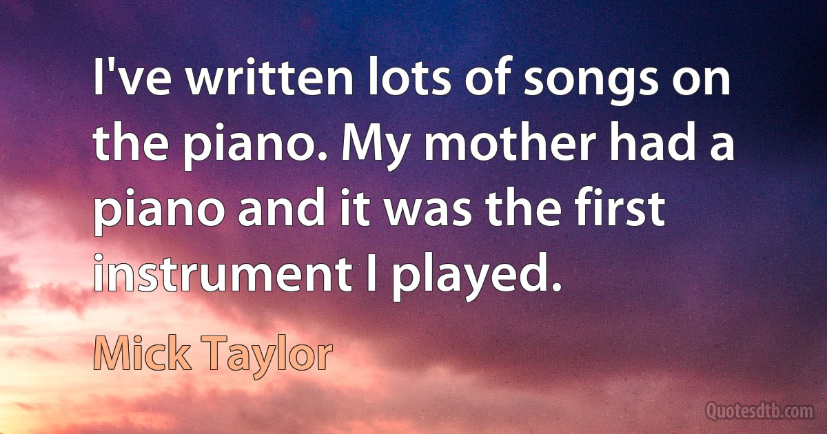 I've written lots of songs on the piano. My mother had a piano and it was the first instrument I played. (Mick Taylor)