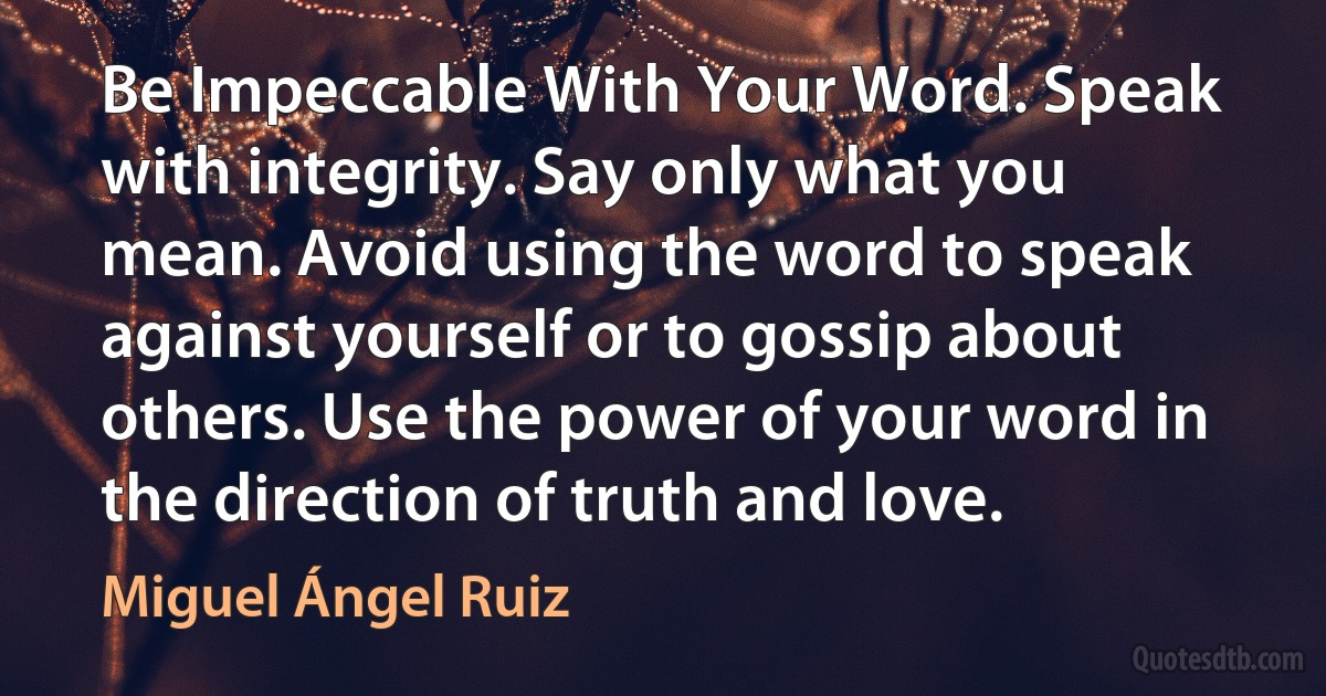 Be Impeccable With Your Word. Speak with integrity. Say only what you mean. Avoid using the word to speak against yourself or to gossip about others. Use the power of your word in the direction of truth and love. (Miguel Ángel Ruiz)