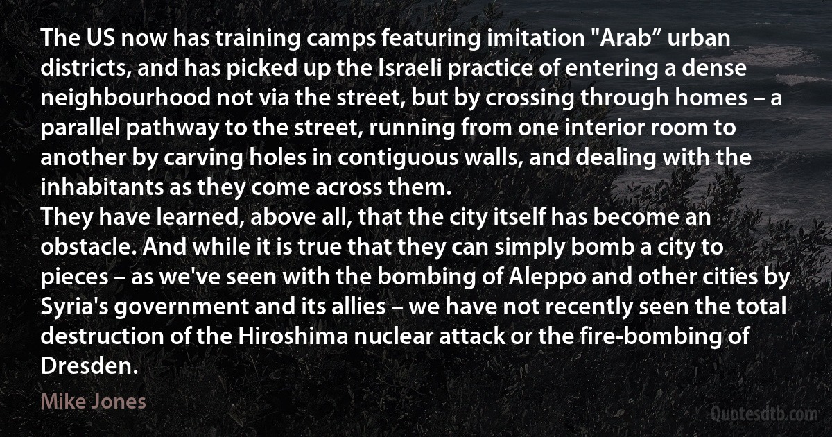 The US now has training camps featuring imitation "Arab” urban districts, and has picked up the Israeli practice of entering a dense neighbourhood not via the street, but by crossing through homes – a parallel pathway to the street, running from one interior room to another by carving holes in contiguous walls, and dealing with the inhabitants as they come across them.
They have learned, above all, that the city itself has become an obstacle. And while it is true that they can simply bomb a city to pieces – as we've seen with the bombing of Aleppo and other cities by Syria's government and its allies – we have not recently seen the total destruction of the Hiroshima nuclear attack or the fire-bombing of Dresden. (Mike Jones)